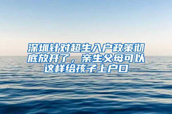 深圳针对超生入户政策彻底放开了，亲生父母可以这样给孩子上户口