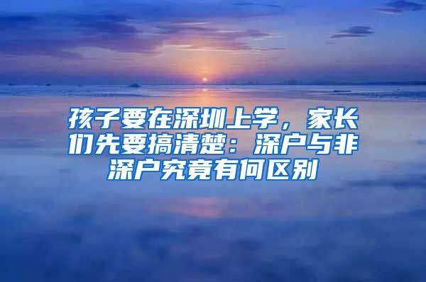 孩子要在深圳上学，家长们先要搞清楚：深户与非深户究竟有何区别