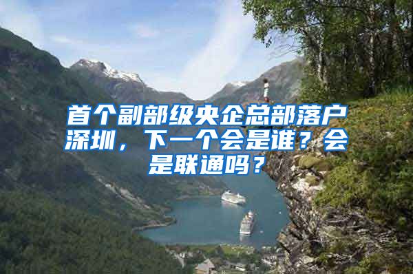 首个副部级央企总部落户深圳，下一个会是谁？会是联通吗？