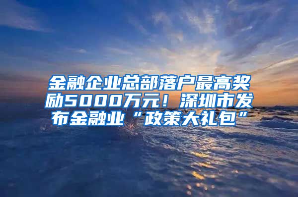 金融企业总部落户最高奖励5000万元！深圳市发布金融业“政策大礼包”