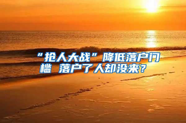 “抢人大战”降低落户门槛 落户了人却没来？