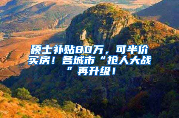 硕士补贴80万，可半价买房！各城市“抢人大战”再升级！