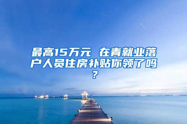 最高15万元 在青就业落户人员住房补贴你领了吗？