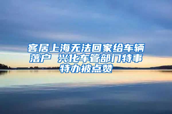 客居上海无法回家给车辆落户 兴化车管部门特事特办被点赞