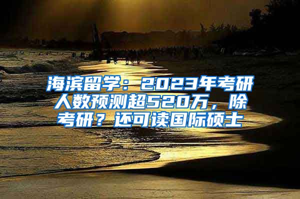 海滨留学：2023年考研人数预测超520万，除考研？还可读国际硕士