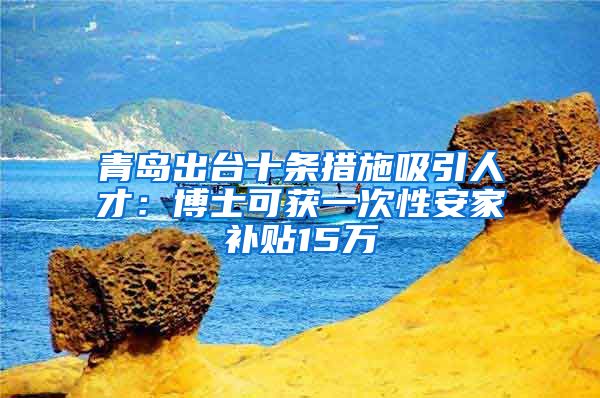 青岛出台十条措施吸引人才：博士可获一次性安家补贴15万
