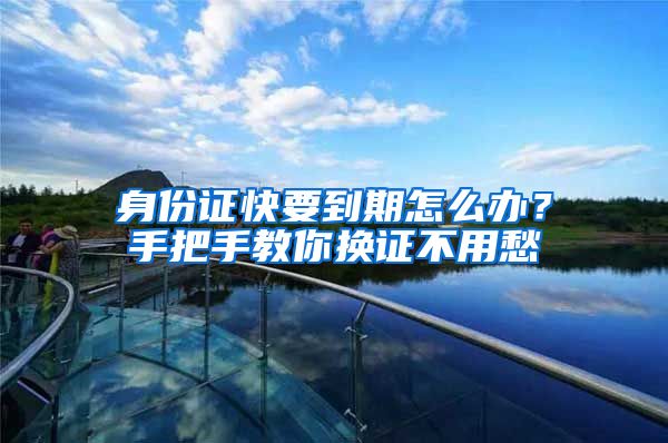 身份证快要到期怎么办？手把手教你换证不用愁