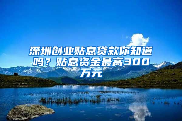 深圳创业贴息贷款你知道吗？贴息资金最高300万元