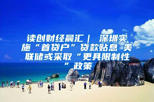 读创财经晨汇｜①深圳实施“首贷户”贷款贴息②美联储或采取“更具限制性”政策