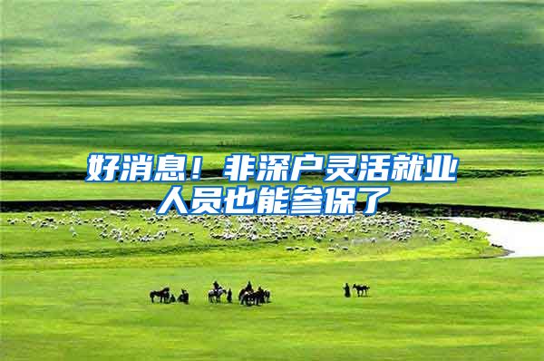 好消息！非深户灵活就业人员也能参保了