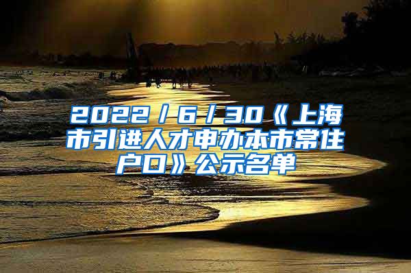 2022／6／30《上海市引进人才申办本市常住户口》公示名单