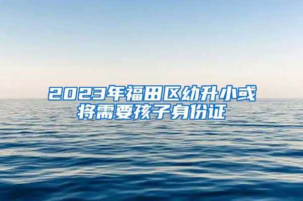 2023年福田区幼升小或将需要孩子身份证