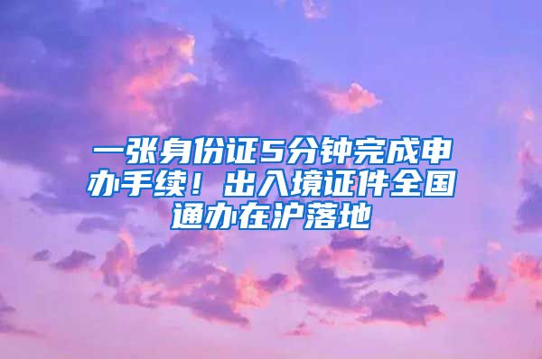 一张身份证5分钟完成申办手续！出入境证件全国通办在沪落地