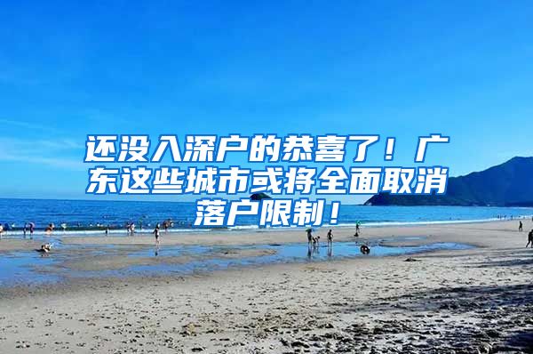 还没入深户的恭喜了！广东这些城市或将全面取消落户限制！