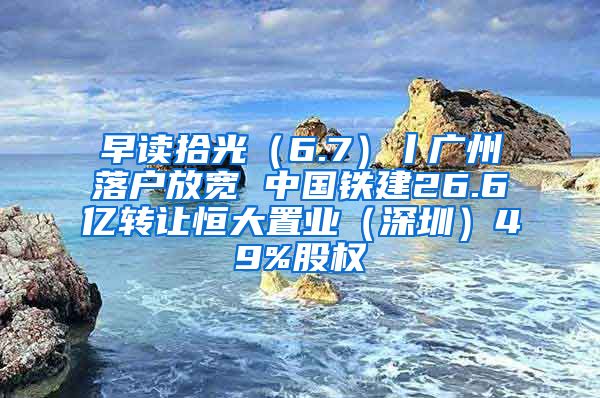 早读拾光（6.7）丨广州落户放宽 中国铁建26.6亿转让恒大置业（深圳）49%股权