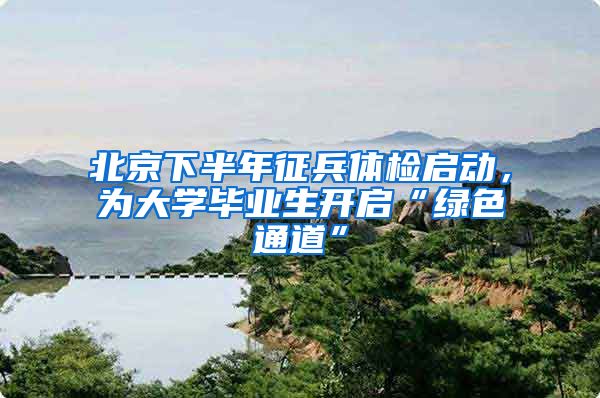 北京下半年征兵体检启动，为大学毕业生开启“绿色通道”