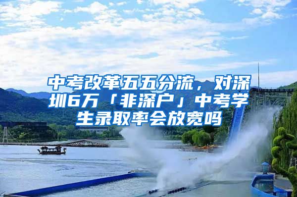 中考改革五五分流，对深圳6万「非深户」中考学生录取率会放宽吗