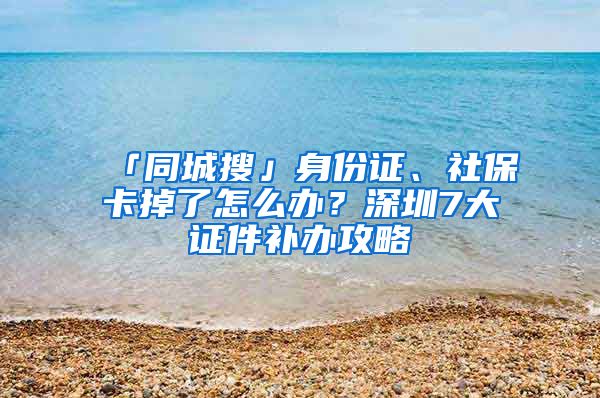 「同城搜」身份证、社保卡掉了怎么办？深圳7大证件补办攻略