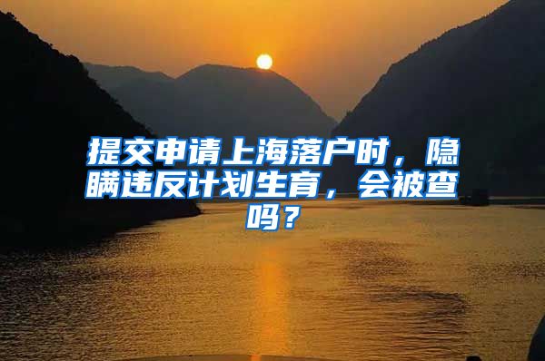 提交申请上海落户时，隐瞒违反计划生育，会被查吗？