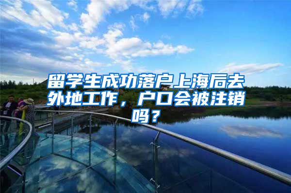 留学生成功落户上海后去外地工作，户口会被注销吗？