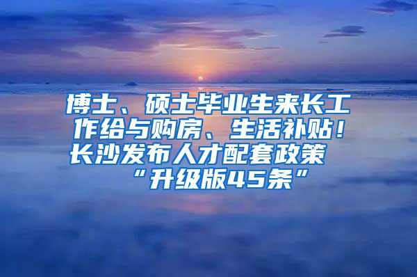 博士、硕士毕业生来长工作给与购房、生活补贴！长沙发布人才配套政策“升级版45条”