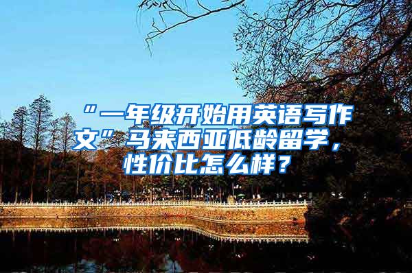 “一年级开始用英语写作文”马来西亚低龄留学，性价比怎么样？