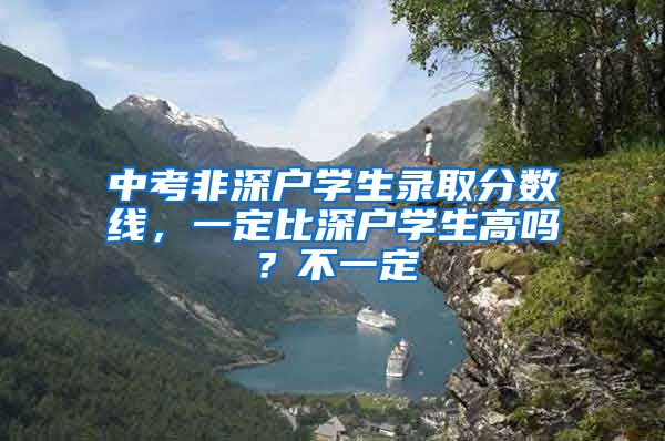中考非深户学生录取分数线，一定比深户学生高吗？不一定