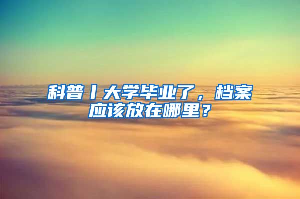 科普丨大学毕业了，档案应该放在哪里？