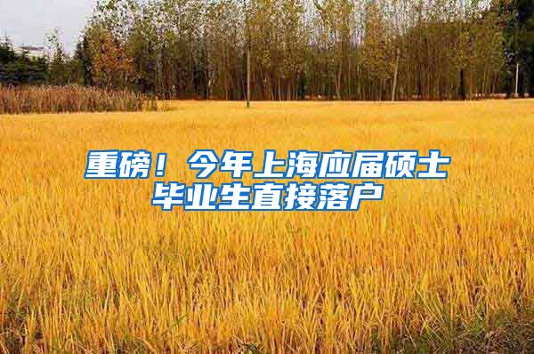 重磅！今年上海应届硕士毕业生直接落户