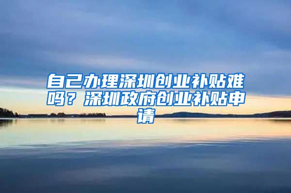 自己办理深圳创业补贴难吗？深圳政府创业补贴申请