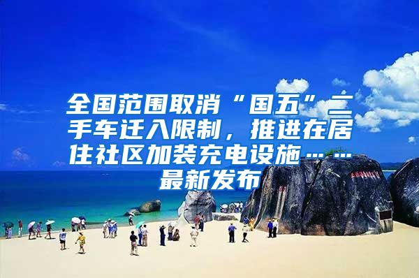 全国范围取消“国五”二手车迁入限制，推进在居住社区加装充电设施……最新发布