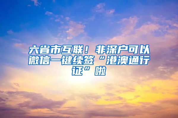 六省市互联！非深户可以微信一键续签“港澳通行证”啦