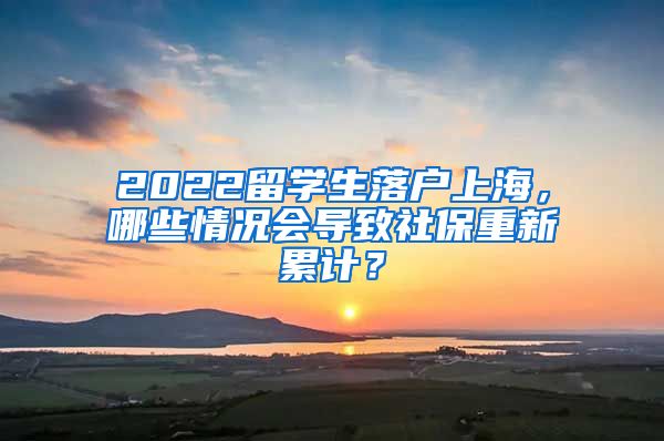 2022留学生落户上海，哪些情况会导致社保重新累计？