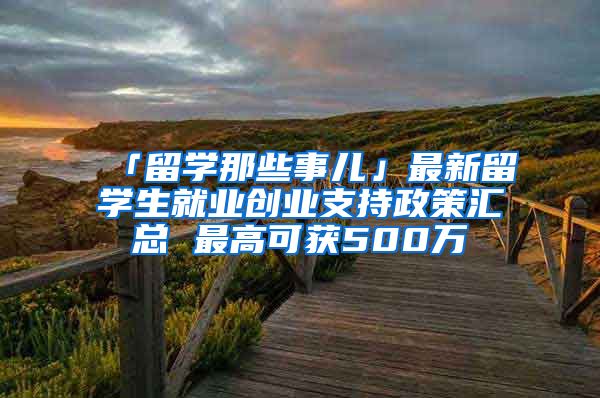 「留学那些事儿」最新留学生就业创业支持政策汇总 最高可获500万