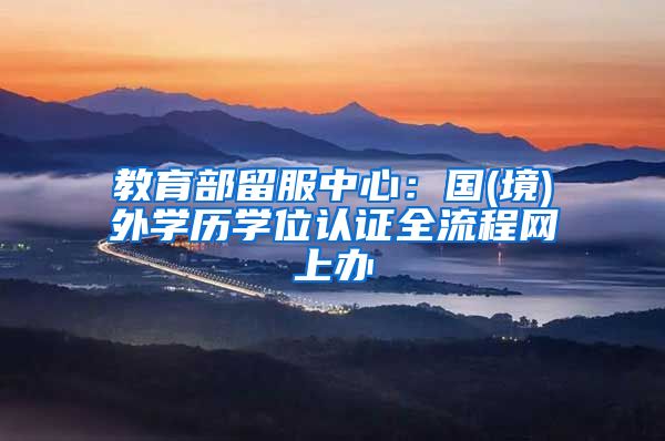 教育部留服中心：国(境)外学历学位认证全流程网上办
