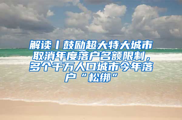 解读丨鼓励超大特大城市取消年度落户名额限制，多个千万人口城市今年落户“松绑”