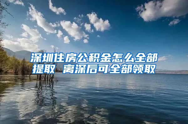 深圳住房公积金怎么全部提取 离深后可全部领取