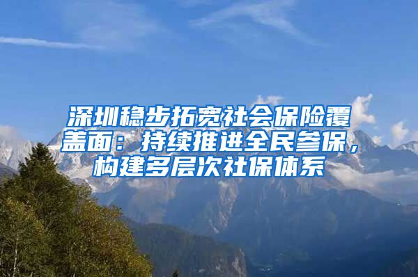 深圳稳步拓宽社会保险覆盖面：持续推进全民参保，构建多层次社保体系