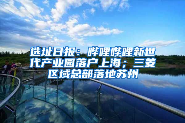 选址日报：哔哩哔哩新世代产业园落户上海；三菱区域总部落地苏州