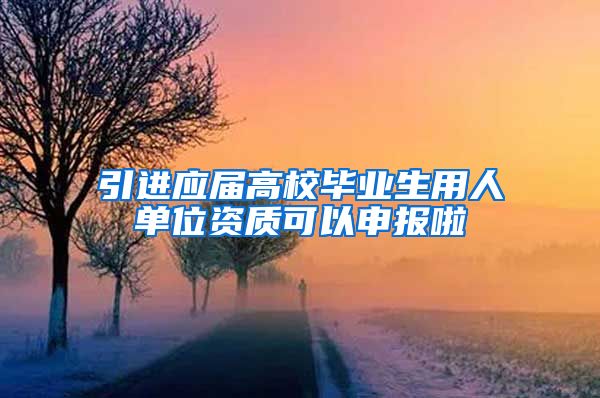 引进应届高校毕业生用人单位资质可以申报啦