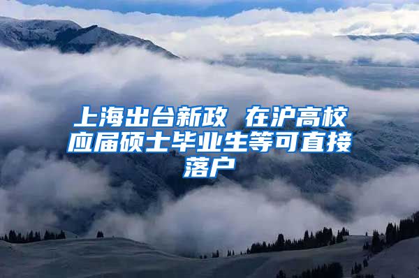 上海出台新政 在沪高校应届硕士毕业生等可直接落户