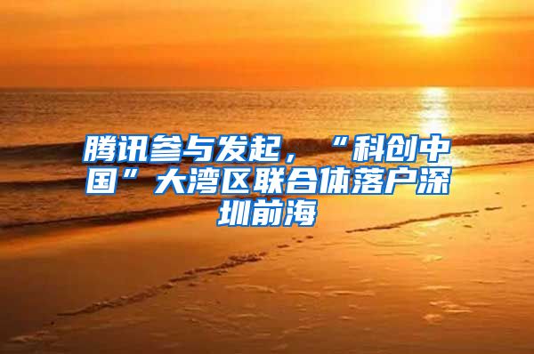 腾讯参与发起，“科创中国”大湾区联合体落户深圳前海