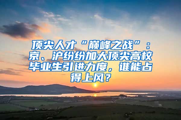 顶尖人才“巅峰之战”：京、沪纷纷加大顶尖高校毕业生引进力度，谁能占得上风？