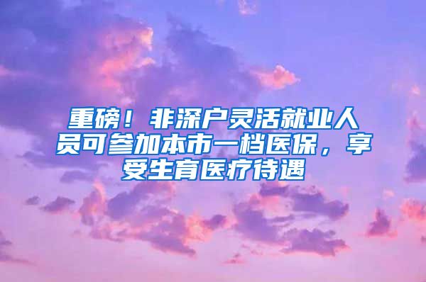 重磅！非深户灵活就业人员可参加本市一档医保，享受生育医疗待遇