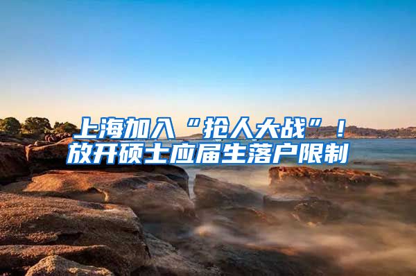 上海加入“抢人大战”！放开硕士应届生落户限制