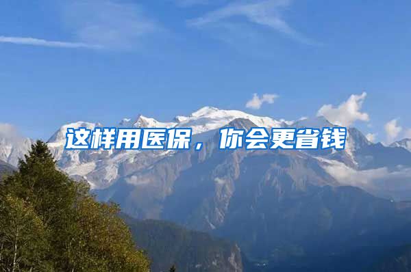 这样用医保，你会更省钱
