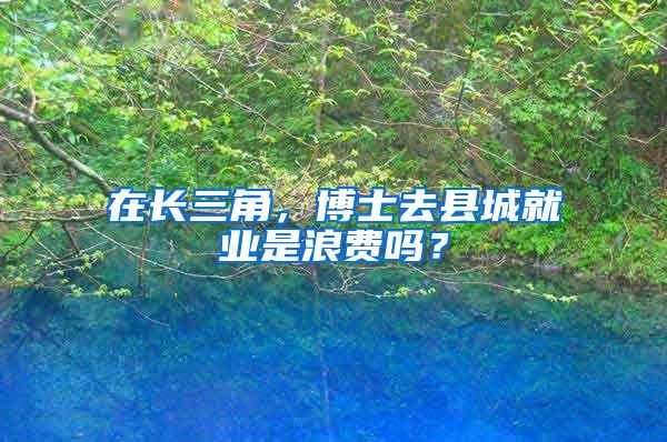 在长三角，博士去县城就业是浪费吗？