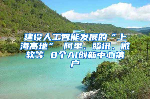 建设人工智能发展的“上海高地” 阿里、腾讯、微软等 8个AI创新中心落户