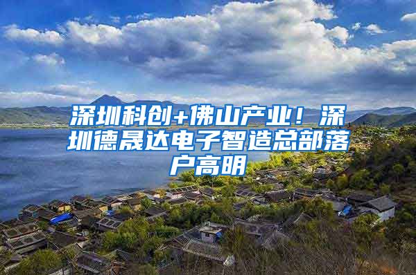 深圳科创+佛山产业！深圳德晟达电子智造总部落户高明