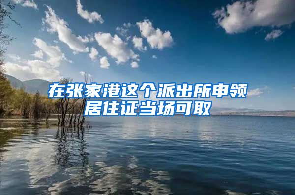 在张家港这个派出所申领居住证当场可取